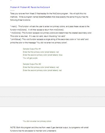 ---

### Problem #1: Problem #5 - Revisit the MixColors

---

Take your answer from Week 3 Wednesday for the MixColors program. We will split this into methods. Write a program named `ColorFunction` that does exactly the same thing but has the following three functions:

1. **main()**: This function will ask the user to enter two primary colors and pass these values to the function `mixColors()`. It will then accept a return from `mixColors()`.
2. **mixColors()**: This function accepts two primary colors and determines the created secondary color. This color is returned. If it was not valid, return the string "not valid".
3. **printValue()**: This void function accepts a single string of the secondary color or "not valid" and prints the color or the message "You did not enter two primary colors".

---

#### Sample Output Run #1
```
Enter the first primary color (small letters): red
Enter the second primary color (small letters): blue
You will get purple
```

#### Sample Output Run #2
```
Enter the first primary color (small letters): red
Enter the second primary color (small letters): red
You did not enter two primary colors
```

---

NOTE: Both this program and the one from week 3 get identical output, but programs with small functions like this are easier to maintain and understand.

