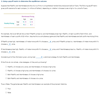 2. Using a payoff matrix to determine the equilibrium outcome
Suppose that Flashfry and Warmbreeze are the only two firms in a hypothetical market that produce and sell air fryers. The following payoff matrix
gives profit scenarios for each company (in millions of dollars), depending on whether it chooses to set a high or low price for fryers.
Flashfry Pricing
High
Low
For example, the lower-left cell shows that if Flashfry prices low and Warmbreeze prices high, Flashfry will earn a profit of $15 million, and
Warmbreeze will earn a profit of $3 million. Assume this is a simultaneous game and that Flashfry and Warmbreeze are both profit-maximizing firms.
Warmbreeze Pricing
High
Low
11, 11
3,15
15,3
9,9
If Flashfry prices high, Warmbreeze will make more profit if it chooses a
chooses a price.
If Warmbreeze prices high, Flashfry will make more profit if it chooses a
chooses a price.
Considering all of the information given, pricing high
If the firms do not collude, what strategies will they end up choosing?
O True
False
price, and if Flashfry prices low, Warmbreeze will make more profit if it
✓price, and if Warmbreeze prices low, Flashfry will make more profit if it
a dominant strategy for both Flashfry and Warmbreeze.
O Flashfry will choose a low price, and Warmbreeze will choose a high price.
O Flashfry will choose a high price, and Warmbreeze will choose a low price.
O Both Flashfry and Warmbreeze will choose a high price.
O Both Flashfry and Warmbreeze will choose a low price.
True or False: The game between Flashfry and Warmbreeze is an example of the prisoners' dilemma.