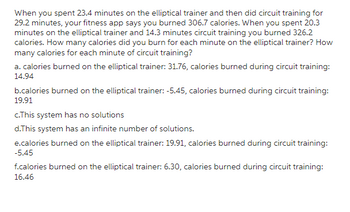 When you spent 23.4 minutes on the elliptical trainer and then did circuit training for
29.2 minutes, your fitness app says you burned 306.7 calories. When you spent 20.3
minutes on the elliptical trainer and 14.3 minutes circuit training you burned 326.2
calories. How many calories did you burn for each minute on the elliptical trainer? How
many calories for each minute of circuit training?
a. calories burned on the elliptical trainer: 31.76, calories burned during circuit training:
14.94
b.calories burned on the elliptical trainer: -5.45, calories burned during circuit training:
19.91
c.This system has no solutions
d.This system has an infinite number of solutions.
e.calories burned on the elliptical trainer: 19.91, calories burned during circuit training:
-5.45
f.calories burned on the elliptical trainer: 6.30, calories burned during circuit training:
16.46