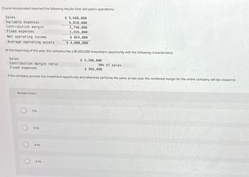 Cirone Incorporated reported the following results from last year's operations:
$ 9,600,000
6,810,000
2,790,000
1,926,000
Fixed expenses
Net operating income
$ 864,000
Average operating assets
$ 4,000,000
At the beginning of this year, the company has a $1,200,000 investment opportunity with the following characteristics:
$ 4,200,000
Sales
Variable expenses
Contribution margin
Sales
Contribution margin ratio
Fixed expenses
$ 966,000
If the company pursues the investment opportunity and otherwise performs the same as last year, the combined margin for the entire company will be closest to:
Multiple Choice
O
O
3.1%
12.1%
8.4%
6.3%
30% of sales