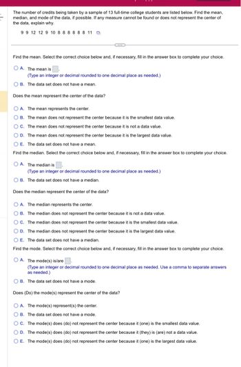 The number of credits being taken by a sample of 13 full-time college students are listed below. Find the mean,
median, and mode of the data, if possible. If any measure cannot be found or does not represent the center of
the data, explain why.
9 9 12 12 9 10 8 8 8 8 8 8 11 D
Find the mean. Select the correct choice below and, if necessary, fill in the answer box to complete your choice.
OA. The mean is
(Type an integer or decimal rounded to one decimal place as needed.)
B. The data set does not have a mean.
Does the mean represent the center of the data?
OA. The mean represents the center.
OB. The mean does not represent the center because it is the smallest data value.
OC. The mean does not represent the center because it is not a data value.
D. The mean does not represent the center because it is the largest data value.
OE. The data set does not have a mean.
Find the median. Select the correct choice below and, if necessary, fill in the answer box to complete your choice.
OA. The median is
(Type an integer or decimal rounded to one decimal place as needed.).
B. The data set does not have a median.
Does the median represent the center of the data?
A. The median represents the center.
OB. The median does not represent the center because it is not a data value.
OC. The median does not represent the center because it is the smallest data value.
OD. The median does not represent the center because it is the largest data value.
O E. The data set does not have a median.
Find the mode. Select the correct choice below and, if necessary, fill in the answer box to complete your choice.
OA. The mode(s) is/are
(Type an integer or decimal rounded to one decimal place as needed. Use a comma to separate answers
as needed.)
B. The data set does not have a mode.
Does (Do) the mode(s) represent the center of the data?
A. The mode(s) represent(s) the center.
OB. The data set does not have a mode.
OC. The mode(s) does (do) not represent the center because it (one) is the smallest data value.
O D. The mode(s) does (do) not represent the center because it (they) is (are) not a data value.
O E. The mode(s) does (do) not represent the center because it (one) is the largest data value.