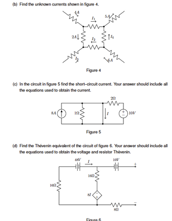 (b) Find the unknown currents shown in figure 4.
44
5A
2A
12
114
Figure 4
6A
(c) In the circuit in figure 5 find the short-circuit current. Your answer should include all
the equations used to obtain the current.
202
8A(↑
ΙΩ
10V
Figure 5
(d) Find the Thévenin equivalent of the circuit of figure 6. Your answer should include all
the equations used to obtain the voltage and resistor Thévenin.
48V
10V
160
HIIH
160
81
W
852
Figure 6