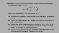 2.
*Problem 6.9 Consider a quantum system with just three linearly independent states.
The Hamiltonian, in matrix form, is
0.
H = Vo
1
where Vo is a constant and e is some small number (e « 1).
(a) Write down the eigenvectors and eigenvalues of the unperturbed Hamiltonian
(e = 0).
%3D
(b) Solve for the exact eigenvalues of H. Expand each of them as a power series in
E, up to second order.
(c) Use first- and second-order nondegenerate perturbation theory to find the ap-
proximate eigenvalue for the state that grows out of the nondegenerate eigen-
vector of H. Compare the exact result from (b).
(d) Use degenerate perturbation theory to find the first-order correction to the two
initially degenerate eigenvalues. Compare the exact results.
