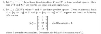 3. Let T` : V → W be a linear transformation. V and W be inner product spaces. Show
that TT and TT" has exactly the same non-zero eigenvalues.
4. Let L€ L(V.W), where V and Ware inner product spaces. Given orthonormal basis
8 = {u} of V_and_p = {ws of W. suppose we have the following
information
2
7
x2
? 12 6 dim(Range(L)) = 1;
2012
3 12 ?
where? are unknown numbers. Determine the Schmidt decomposition of L.