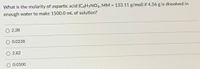 What is the molarity of aspartic acid (C4H7NO4, MM = 133.11 g/mol) if 4.56 g is dissolved in
%3D
enough water to make 1500.0 mL of solution?
2.28
O 0.0228
O 2.82
O 0.0300
