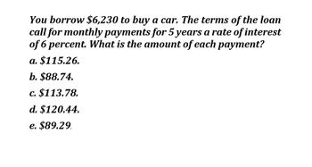 You borrow $6,230 to buy a car. The terms of the loan
call for monthly payments for 5 years a rate of interest
of 6 percent. What is the amount of each payment?
a. $115.26.
b. $88.74.
c. $113.78.
d. $120.44.
e. $89.29.