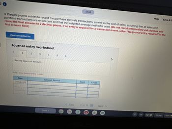 26
EhaLbrowser=0&launch Url=https:253A%252F%252Fnewcorrected education on 1726
Saved
Help
Save & E
first account field.)
4. Prepare journal entries to record the purchase and sale transactions, as well as the cost of sales, assuming that all sales and
purchase transactions are on account and that the weighted-average method is used. (Do not round intermediate calculations and
round the final answers to 2 decimal places. If no entry is required for a transaction/event, select "No journal entry required" in the
View transaction list
Journal entry worksheet
1
2
3
4
5
6
Record sales on account.
Note: Enter debits before credits.
Date
January 24
General Journal
Debit
Credit
Desk 1
< Prev
3 of 15
Next >
7
e
US
23 Mar
6:44