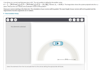 A car drives on a curved road that goes down a hill. The car's position is defined by the position vector,
r = { [30.0 cos (t)] + [30.0 sin(t)] j — (A₂t)k} ftwhere A₂ = 19.0ft/s. The image below shows the system projected onto the x-y
plane. What are the car's velocity and acceleration vectors at this position?
Draw your vectors starting at the black dot. The orientation of your vectors will be graded. The exact length of your vectors will not be graded and the
trigonometric function arguments are in radians.
► View Available Hint(s)
I
No elements selected
Select the elements from the list and add them to the canvas setting the appropriate attributes.
-30 ft-