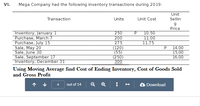 VI.
Mega Company had the following inventory transactions during 2019:
Unit
Sellin
Transaction
Units
Unit Cost
g
Price
Inventory, January 1
Purchase, March 7
Purchase, July 15
Sale, May 20
Sale, June 30
Sale, September 17
Inventory, December 31
250
200
275
(120)
(55)
(250)
300
10.50
11.00
11.75
P
14.00
15.00
16.00
Using Moving Average find Cost of Ending Inventory, Cost of Goods Sold
and Gross Profit
个
4
out of 14
Q
Download
