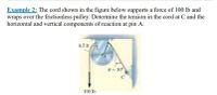 Example 2: The cord shown in the figure below supports a force of 100 lb and
wraps over the frictionless pulley. Determine the tension in the cord at C and the
horizontal and vertical components of reaction at pin A.
0.5 ft
0 = 30°
100 lb
