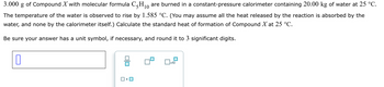 10
3.000
of Compound X with molecular formula C-H₁0 are burned in a constant-pressure calorimeter containing 20.00 kg of water at 25 °C.
The temperature of the water is observed to rise by 1.585 °C. (You may assume all the heat released by the reaction is absorbed by the
water, and none by the calorimeter itself.) Calculate the standard heat of formation of Compound X at 25 °C.
Be sure your answer has a unit symbol, if necessary, and round it to 3 significant digits.
コ・ロ
☐
x10