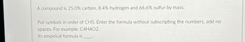 A compound is 25.0% carbon, 8.4% hydrogen and 66.6% sulfur by mass.
Put symbols in order of CHS. Enter the formula without subscripting the numbers, add no
spaces. For example: C4H402.
Its empirical formula is