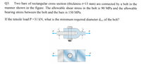 Two bars of rectangular cross section (thickness t=15 mm) are connected by a bolt in the
manner shown in the figure. The allowable shear stress in the bolt is 90 MPa and the allowable
bearing stress between the bolt and the bars is 150 MPa.
Q3.
If the tensile load P =31 kN, what is the minimum required diameter dmin of the bolt?
P
P
