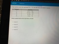 A encase.te21.com/Assessment/View/a8f3dd66-a74a-4117-82e6-04bb181f2acc/b62521e7-2d5d-
CHCASE
Dashboard
Four students factor the expression 16x + 12. The table shows the students' responses.
Student
Response
2 (8x + 12)
2 (14x + 12)
4 (12x +9)
4 (4x + 3)
1
3
4
Which student factors the expression correctly?
Student 1
O Student 2
Student 3
Student 4
