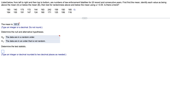 Listed below, from left to right and then top to bottom, are numbers of law enforcement fatalities for 20 recent and consecutive years. First find the mean, identify each value as being
above the mean (A) or below the mean (B), then test for randomness above and below the mean using α = 0.05. Is there a trend?
183 140 173 172
164
144 163 242 159 150
155 191 147 124 160 171 125 106
The mean is 157.5.
(Type an integer or a decimal. Do not round.)
Determine the null and alternative hypotheses.
Ho: The data are in a random order.
H₁: The data are in an order that is not random.
Determine the test statistic.
(Type an integer or decimal rounded to two decimal places as needed.)
165 ₁
116