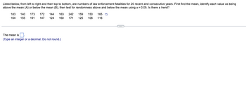 Listed below, from left to right and then top to bottom, are numbers of law enforcement fatalities for 20 recent and consecutive years. First find the mean, identify each value as being
above the mean (A) or below the mean (B), then test for randomness above and below the mean using α = 0.05. Is there a trend?
183 140 173 172 144 163 242 159 150 165
164 155 191 147 124 160 171 125 106 116
The mean is.
(Type an integer or a decimal. Do not round.)
C