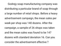 Godrejy soap manufacturing company was
distributing a particular brand of soap through
a large number of retail shops. Before a heavy
advertisement campaign, the mean sales per
week per shop was 140 dozens. After the
campaign, a sample of 26 shops was taken
and the mean sales was found to be 147
dozens with standard deviation 16. Can you
consider the advertisement effective ?
