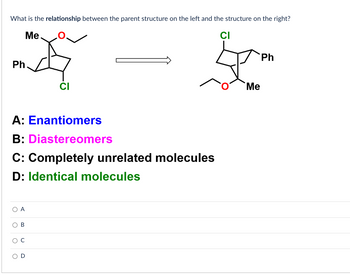 What is the relationship between the parent structure on the left and the structure on the right?
CI
Me
Ph.
A: Enantiomers
B: Diastereomers
C: Completely unrelated molecules
D: Identical molecules
A
B
CI
O
Me
Ph