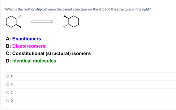 **Question:**
What is the relationship between the parent structure on the left and the structure on the right?

**Visual Description:**
- Two molecular structures are shown.
- The structure on the left is a hexagonal cyclohexane ring with a wedge and dash line indicating stereochemistry.
- The structure on the right is a similar cyclohexane ring with different stereochemistry.

**Options:**
- **A:** Enantiomers
- **B:** Diastereomers
- **C:** Constitutional (structural) isomers
- **D:** Identical molecules

**Answer Choices:**
- ○ A
- ○ B
- ○ C
- ○ D