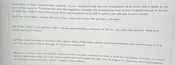 From time to time, transformers explode. If your neighborhood has ever lost power all at once, this is likely to be
one of the reasons. To illuminate why this happens, consider the transformer box in your neighborhood: It needs
to take the 7200 V from the power lines and transform it to 120 V, which you will use in your home.
(a) If the secondary coil has 40 turns, how many turns does the primary coil have?
(b) If the 7200 V coil and the 120 V coil are separated by a distance of 30 cm, calculate the electric field that
exists between them.
(c) How much energy is stored in this electric field, if the total volume enclosed between the transformer is 0.6
m³? Do you think this is enough to cause an explosion?
[If you're curious, the real reason is because they contain a mineral oil that is used for insulation. If there is a short
circuit, lightning strike, or if the temperature otherwise gets too high, the oil begins to vaporize, forming bubbles
of hydrogen and methane, which is highly combustible.]