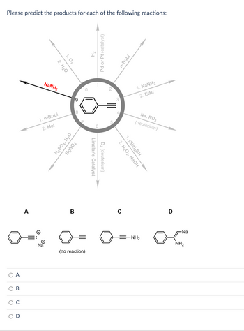 Please predict the products for each of the following reactions:
O A
O
B
O C
O
O
2. H₂O
1.03
1. n-BuLi
2. Mel
Na
NaNH,
9
8
H₂SO4, H₂O
HgSO4
B
10
(no reaction)
H₂
Pd or Pt (catalyst)
Lindlar's Catalyst
D₂ (deuterium)
3
n-BuLi
2. H₂O2, NaOH
1. (Sia)₂BH
1. NaNH,
2. EtBr
Na, ND3
(deuterium)
-NH₂
D
-Na
NH₂