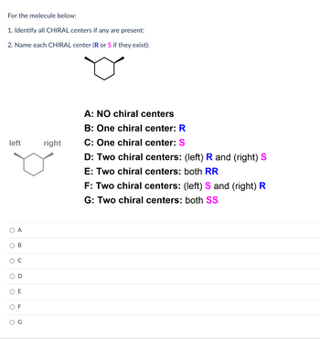 **Instructions for the Molecule Below:**

1. **Identify all CHIRAL centers if any are present:**
2. **Name each CHIRAL center (R or S if they exist):**

**Diagram:**
- A cyclohexane ring with two substituents labeled on the left and right.

**Options:**
- **A:** NO chiral centers
- **B:** One chiral center: **R** (blue)
- **C:** One chiral center: **S** (purple)
- **D:** Two chiral centers: (left) **R** and (right) **S**
- **E:** Two chiral centers: both **RR**
- **F:** Two chiral centers: (left) **S** and (right) **R**
- **G:** Two chiral centers: both **SS**

**Selection Choices:**
- ○ A
- ○ B
- ○ C
- ○ D
- ○ E
- ○ F
- ○ G