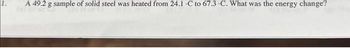 1.
A 49.2 g sample of solid steel was heated from 24.1 C to 67.3 -C. What was the energy change?