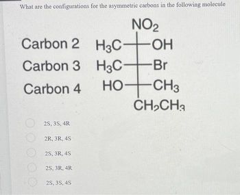 What are the configurations for the asymmetric carbons in the following molecule
NO₂
H3C -OH
H3C-
+Br
HO+CH3
CH₂CH3
Carbon 2
Carbon 3
Carbon 4
2S, 3S,4R
2R, 3R, 4S
2S, 3R, 4S
2S, 3R, 4R
2S, 3S, 4S