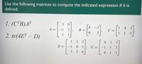 Use the following matrices to compute the indicated expression if it is
defined.
1. (C'B)A"
3
A =
4
B =
4
-1
C =
3
1
2. tr(4ET – D)
1
1
6.
D =
-1
1
E =
-1
1
2
4
4
1
