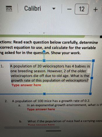 2.
Calibri
B
ctions: Read each question below carefully, determine
correct equation to use, and calculate for the variable
ng asked for in the question. Show your work.
12 +
b
A population of 20 velociraptors has 4 babies in
one breeding season. However, 2 of the older
velociraptors die off due to old age. What is the
growth rate of this population of velociraptors?
Type answer here
A population of 100 mice has a growth rate of 0.2.
In an exponential growth environment, what is th
Type answer here
What if the population of mice had a carrying capa
Tuna anciar hara