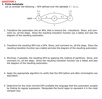 QUESTION 1
1. Finite Automata
Let us consider the following -NFA defined over the alphabet = {0,1}.
F-
0,1
€,0
0,1
start → A
B
1. Transform the automaton into an NFA, that is remove the transitions. Show, and com-
ment on, all the steps. Show the resulting transition function (as a table) and also the
diagram of the resulting automaton.
2. Transform the resulting NFA into a DFA. Show, and comment on, all the steps. Show the
resulting transition function (as a table) and also the diagram of the resulting automaton.
3. Minimise, if possible, the resulting DFA by applying the method of partitions. Show, and
comment on, all the steps. Show the resulting transition function (as a table) and also
the diagram of the resulting automaton.
4. Apply the appropriate algorithm to verify that the DFA before and after minimisation are
equivalent.
5. Determine for the most minimal DFA available the language that this automaton accepts
by finding its regular expression. Manipulate the found regex to represent it in the most
compact way.