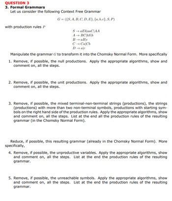 QUESTION 3
3. Formal Grammars
Let us consider the following Context Free Grammar
G = ({S, A, B, C, D, E}, {a,b,c},S,P)
with production rules P
S → aEb|aaC|AA
A → BC|bs|b
B → aB €
C → CalCb
D → alc
Manipulate the grammar G to transform it into the Chomsky Normal Form. More specifically
1. Remove, if possible, the null productions. Apply the appropriate algorithms, show and
comment on, all the steps.
2. Remove, if possible, the unit productions. Apply the appropriate algorithms, show and
comment on, all the steps.
3. Remove, if possible, the mixed terminal-non-terminal strings (productions), the strings
(productions) with more than two non-terminal symbols, productions with starting sym-
bols on the right hand side of the production rules. Apply the appropriate algorithms, show
and comment on, all the steps. List at the end all the production rules of the resulting
grammar (in the Chomsky Normal Form).
Reduce, if possible, this resulting grammar (already in the Chomsky Normal Form). More
specifically,
4. Remove, if possible, the unproductive variables. Apply the appropriate algorithms, show
and comment on, all the steps. List at the end the production rules of the resulting
grammar.
5. Remove, if possible, the unreachable symbols. Apply the appropriate algorithms, show
and comment on, all the steps. List at the end the production rules of the resulting
grammar.