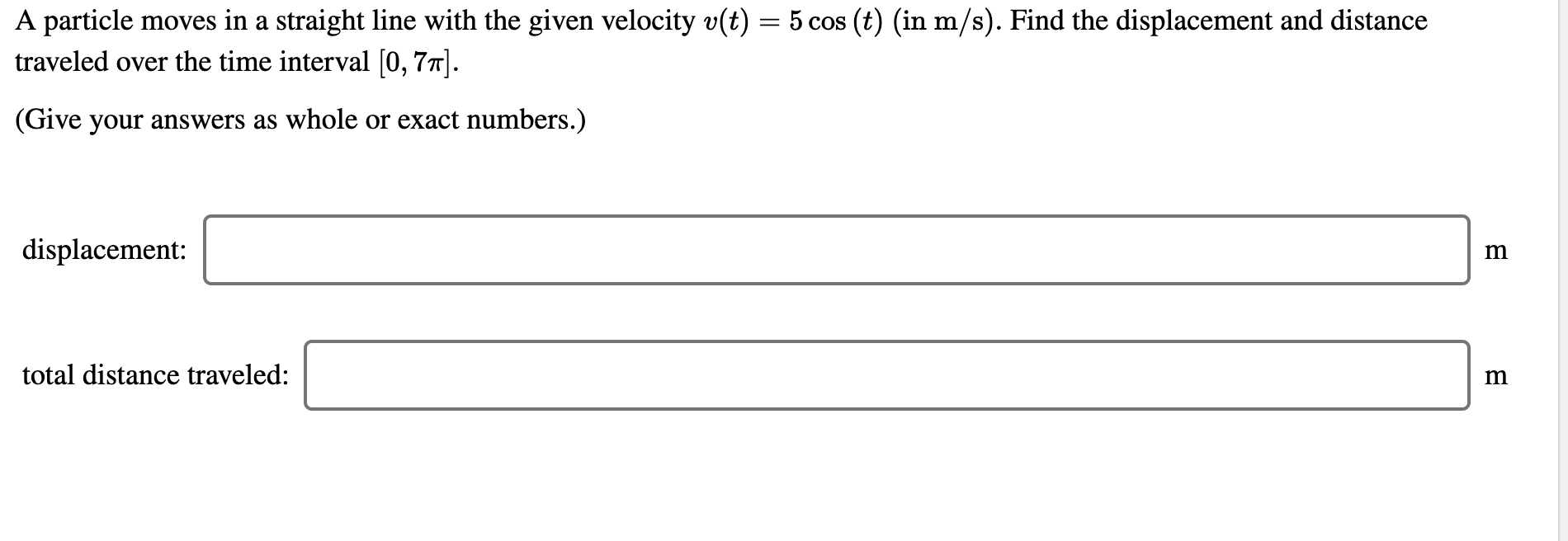 A particle moves in a straight line with the given velocity v(t) = 5 cos (t) (in m/s). Find the displacement and distance
traveled over the time interval [0, 77].
(Give your answers as whole or exact numbers.)
displacement:
total distance traveled:
