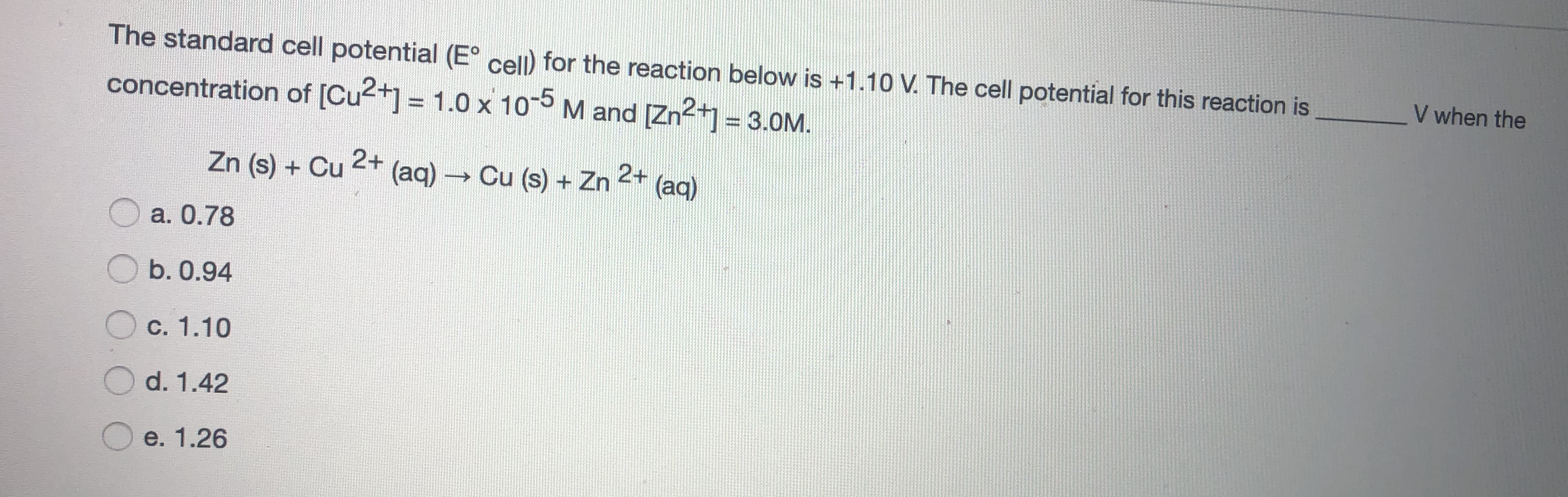 The standard cell potential (E° cell) for the reaction below is +1.10 V. The cell potential for this reaction is
V when the
concentration of [Cu2+] = 1.0 x 10-5 M and (Zn2+ = 3.0M.
Zn (s) + Cu 2+
(aq) Cu (s) + Zn
2+
(aq)
a. 0.78
O b. 0.94
O c. 1.10
d. 1.42
O e. 1.26
