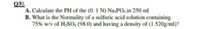 Q3||
A. Calculate the PH of the (0. 1 N) Na3PO, in 250 ml
B. What is the Normality of a sulfuric acid solution containing
75% w/v of H2SO, (98.0) and having a density of (1.520g/ml)?
