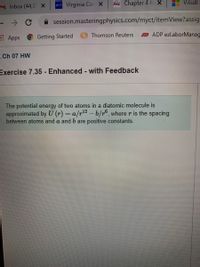 M Inbox (44,3 x
w Virginia Cor X
Frcc Chapter 4 H x
Visual
session.masteringphysics.com/myct/itemView?assig
Apps
Getting Started
Thomson Reuters
o ADP ezLaborManag
Ch 07 HW
Exercise 7.35 - Enhanced - with Feedback
The potential energy of two atoms in a diatomic molecule is
approximated by U (r) = a/r-b/r°, where r is the spacing
between atoms and a and b are positive constants.
