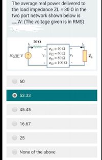 The average real power delivered to
the load impedance ZL = 30 Q in the
two port network shown below is
.W: (The voltage given is in RMS)
20 Ω
IL
I2
+ Z11 = 40 2
Z12 = 60 Q
+
50/0° V
V2
V1
Z21 = 80
Z22 = 100 2
%3D
60
O 53.33
45.45
16.67
25
None of the above
