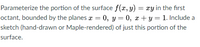 Parameterize the portion of the surface f(x, y)
octant, bounded by the planes a = 0, y = 0, x + y = 1. Include a
xy in the first
sketch (hand-drawn or Maple-rendered) of just this portion of the
surface.
