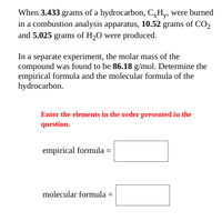 When 3.433 grams of a hydrocarbon, C,Hy, were burned
in a combustion analysis apparatus, 10.52 grams of CO,
and 5.025 grams of H2O were produced.
In a separate experiment, the molar mass of the
compound was found to be 86.18 g/mol. Determine the
empirical formula and the molecular formula of the
hydrocarbon.
Enter the elements in the order presented in the
question.
empirical formula = |
molecular formula =
