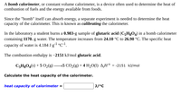 A **bomb calorimeter**, or constant volume calorimeter, is a device often used to determine the heat of combustion of fuels and the energy available from foods.

Since the "bomb" itself can absorb energy, a separate experiment is needed to determine the heat capacity of the calorimeter. This is known as **calibrating** the calorimeter.

In the laboratory, a student burns a **0.983-g** sample of **glutaric acid (C₅H₈O₄)** in a bomb calorimeter containing **1170. g** water. The temperature increases from **24.10 °C** to **26.90 °C**. The specific heat capacity of water is **4.184 J g⁻¹ °C⁻¹**.

The combustion enthalpy is **–2151 kJ/mol** glutaric acid.

\[ \text{C}_5\text{H}_8\text{O}_4(s) + 5 \text{O}_2(g) \longrightarrow 5 \text{CO}_2(g) + 4 \text{H}_2\text{O}(l) \quad \Delta H^\circ = -2151 \text{ kJ/mol} \]

**Calculate the heat capacity of the calorimeter.**

\[
\text{heat capacity of calorimeter} = \boxed{\hspace{20mm}} \, \text{J/°C}
\]