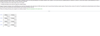 Compute It uses activity-based costing. Two of Compute It's production activities are kitting (assembling the raw materials needed for each computer in one kit) and boxing the completed products for shipment to customers. Assume that Compute It spends $960,000 per month on
kitting and $32,000 per month on boxing. Compute It allocates the following:
• Kitting costs based on the number of parts used in the computer
• Boxing costs based on the cubic feet of space the computer requires
Suppose Compute It estimates it will use 400,000 parts per month and ship products with a total volume of 6,400 cubic feet per month. Assume that each desktop computer requires 125 parts and has a volume of 2 cubic feet. The predetermined overhead allocation rate for kitting is
$2.40 per part and the predetermined overhead allocation rate for boxing is $5.00 per cubic foot.
What are the kitting and boxing costs assigned to one desktop computer? (Round all calculations to the nearest cent.)
O A.
O B.
O C.
O D.
$
$
$
$
Kitting
300.00 $
Kitting
30.00 $
Kitting
10.00 $
Kitting
9.60 $
Boxing
Boxing
137.50
Boxing
10.00
300.00
Boxing
148.50
(...)