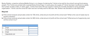 ### School Fundraising Project Analysis

**Scenario:**
Becky Shelton, a teacher at Kemp Middle School, is in charge of ordering T-shirts for the school’s annual fund-raising project. The T-shirts are printed with a special Kemp School logo. In some years, the supply of T-shirts has been insufficient to satisfy the number of sales orders. In other years, T-shirts have been left over. Excess T-shirts are normally donated to some charitable organization. T-shirts cost the school $7 each and are normally sold for $15 each. Ms. Shelton has decided to order 800 shirts.

### Required Analysis:

#### a. If the school receives actual sales orders for 725 shirts:
- **Profit Calculation:** 
- **Cost of Waste Due to Excess Inventory:**

#### b. If the school receives actual sales orders for 820 shirts:
- **Profit Calculation:** 
- **Opportunity Cost:**

### Table Template for Data Entry:

\[
\begin{array}{|c|c|c|}
\hline
 & \text{Profit} & \text{Waste due to excess inventory / Opportunity cost} \\
\hline
a. &  &  \\
\hline
b. &  &  \\
\hline
\end{array}
\]

---

### Calculation Details:

#### a. Scenario (725 shirts sold):
**Profit Calculation:**
- **Revenue:** \( 725 \text{ shirts} \times \$15/\text{shirt} = \$10,875 \)
- **Cost:** \( 800 \text{ shirts} \times \$7/\text{shirt} = \$5,600 \)
- **Profit:** \( \$10,875 - \$5,600 = \$5,275 \)

**Waste Calculation:**
- **Excess Inventory:** \( 800 - 725 = 75 \text{ shirts} \)
- **Cost of Excess Inventory:** \( 75 \text{ shirts} \times \$7/\text{shirt} = \$525 \)

#### b. Scenario (820 shirts sold):
**Profit Calculation:**
- **Revenue:** \( 800 \text{ shirts} \times \$15/\text{shirt} = \$12,000 \) (Only 800 shirts available for sale)
- **Cost:** \( 800 \text{ shirts} \times \$7/\text{shirt} = \$5,600 \)
- **Profit:**