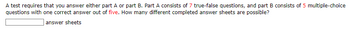 A test requires that you answer either part A or part B. Part A consists of 7 true-false questions, and part B consists of 5 multiple-choice
questions with one correct answer out of five. How many different completed answer sheets are possible?
answer sheets