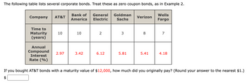 The following table lists several corporate bonds. Treat these as zero coupon bonds, as in Example 2.
Company AT&T
LA
Time to
Maturity
(years)
10
Annual
Compound 2.97
Interest
Rate (%)
Bank of General Goldman
America Electric
Sachs
10
3.42
2
6.12
3
5.81
Verizon
8
5.41
Wells
Fargo
7
4.18
If you bought AT&T bonds with a maturity value of $12,000, how much did you originally pay? (Round your answer to the nearest $1.)