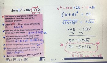 Solvelx² + 10x10
Use opposite operations to take the
constant to the other side so the
variables are alone.
*Check if = 1 If not divide all terms by
Luis 1
Take half of the linear term coefficient (ie
divide by 2) and square it. -10=55²25
+
Add that number on both sides of the
equation to create the perfect square
trinomial 5.5=25 5+5=10
* Factor the perfect square trinomial
Square root both sides and solve for x.
Simplify the square root if possible.
Don't forget I
Finish Solving → check your
√24=√4.56=256
r
8/12
x ² + 10x + 25 = −1+25
(x + 5)² = 24
√(x + 5)² = ± √24
x+5 = ± √√24
- S -S
*
X = −5 ± √24
X= -5±256
de
-5+250 and -5-26