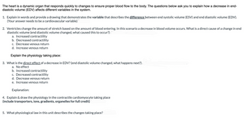 The heart is a dynamic organ that responds quickly to changes to ensure proper blood flow to the body. The questions below ask you to explain how a decrease in end-
diastolic volume (EDV) affects different variables in the system.
1. Explain in words and provide a drawing that demonstrates the variable that describes the difference between end systolic volume (ESV) and end diastolic volume (EDV).
(Your answer needs to be a cardiovascular variable)
2. Ventricles change the amount of stretch based on the amount of blood entering. In this scenario a decrease in blood volume occurs. What is a direct cause of a change in end
diastolic volume (end diastolic volume changed, what caused this to occur?).
a. Increased contractility
b. Decreased contractility
c. Decrease venous return
d. Increase venous return
Explain the physiology taking place:
3. What is the direct effect of a decrease in EDV? (end diastolic volume changed, what happens next?).
a. No effect
b. Increased contractility
c. Decreased contractility
d. Decrease venous return
e. Increase venous return
Explanation:
4. Explain & draw the physiology in the contractile cardiomyocyte taking place
(include transporters, ions, gradients, organelles for full credit)
5. What physiological law in this unit describes the changes taking place?