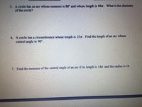 5. A circle has an arc whose measure is 80° and whose length is 88T. What is the diameter
of the circle?
6. A circle has a circumference whose length is 25x. Find the length of an arc whose
central angle is 90°.
7. Find the measure of the central angle of an arc if its length is 14n and the radius is 18.
