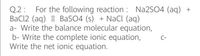 For the following reaction : NA2SO4 (aq) +
Q.2 :
BaCl2 (aq) | BaSO4 (s) + Nacl (aq)
a- Write the balance molecular equation,
b- Write the complete ionic equation,
Write the net ionic equation.
C-
