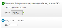 a Use the rules for logarithms and exponents to solve for pK, in terms of K..
NOTE: Capitalization counts.
pK, = -log Kw
b If K, = 1.2 x 10-7 then
pKw
