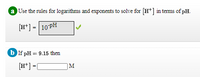 a Use the rules for logarithms and exponents to solve for [H*] in terms of pH.
[H*] = |10PH
b If pH = 9.15 then
[H*] =[
|M
